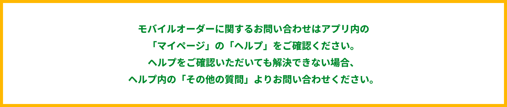モバイルオーダーに関するお問い合わせはアプリ内の「マイページ」の「ヘルプ」をご確認ください。 ヘルプをご確認いただいても解決できない場合、ヘルプ内の「その他の質問」よりお問い合わせください。