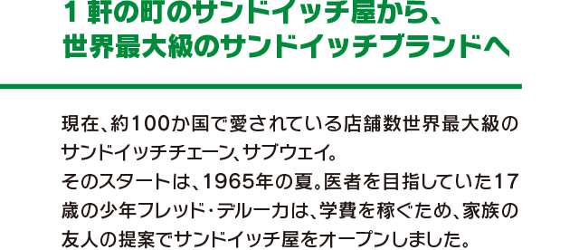 1軒の町のサントイッチ屋から、世界最大級のサンドイッチブランドへ 現在、約100か国で愛されている店舗数世界最大級のサンドイッチチェーン、サブウェイ。そのスタートは、1965年の夏。医者を目指していた.17歳の少年フレッド・デルーカは、学費を稼ぐため、家族の友人の提案でサンドイッチ屋をオープンしました。