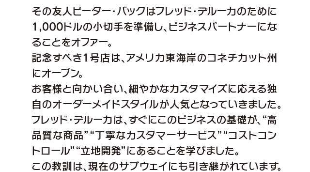 その友人ピーター・バックはフレッド・デルーカのために 1,000ドルの小切手を準備し、ビジネスパートナーになることをオファー。記念すべき1号店は、アメリカ東海岸のコネチカット州にオープン。お客様と向かい合い、細やかなカスタマイズに応える独自のオーダーメイドスタイルが人気となっていきました。フレッド・デルーカは、すぐにこのビジネスの基礎が、“高品質な商品”丁寧なカスタマーサービス”コストコントロール”立地開発”にあることを学びました。この教訓は、現在のサブウェイにも引き継がれています。