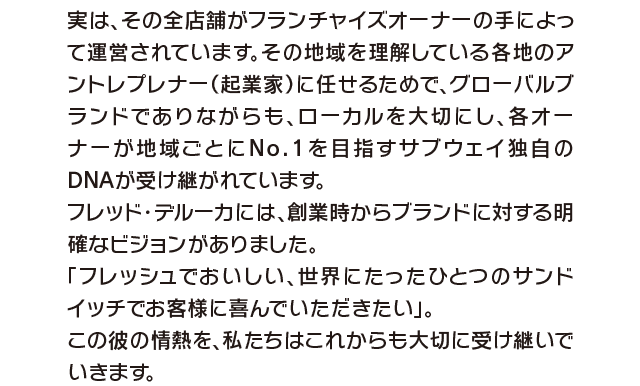 実は、その全店舗がフランチャイズオーナーの手によって運営されています。その地域を理解している各地のアントレプレナー（起業家）に任せるためで、グローバルブランドでありながらも、ローカルを大切にし、各オーナーが地域ごとにNo.1を目指すサブウェイ独自のDNAが受け継がれています。フレッド・デルーカには、創業時からプランドに対する明確なビジョンがありました。「フレッシュでおいしい、世界にたったひとつのサンドイッチでお客様に喜んでいただきたい」。この彼の情熱を、私たちはこれからも大切に受け継いでいきます。