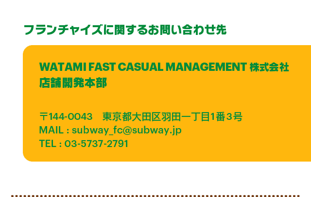 プランチャイズに関するお問い合わせ先 WATAMI FAST CASUAL MANAGEMENT株式会社 店舗開発本部 〒144-0043東京都大田区羽田一丁目1番3号 MAIL : subway_fc@subway.jp TEL:03-5737-2791