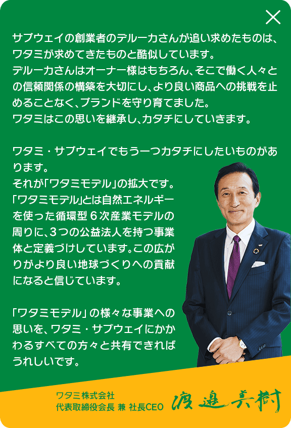サブウェイの創業者のデルーカさんが追い求めたものは、ワタミが求めてきたものと酷似しています。デルーカさんはオーナー様はもちろん、そこで働く人々との信頼関係の構築を大切にし、より良い商品への挑戦を止めることなく、プランドを守り育てました。ワタミはこの思いを継承し、カタチにしていきます。ワタミ・サブウェイでもう一つカタチにしたいものがあります。それが「ワタミモデル」の拡大です。「ワタミモデル」とは自然エネルギーを使った循環型6次産業モデルの周りに、3つの公益法人を持つ事業体と定義づけしています。この広がりがより良い地球づくりへの貢献になると信じています。「ワタミモデル」の様々な事業への思いを、ワタミ・サブウェイにかかわるすべての方々と共有できればうれしいです。