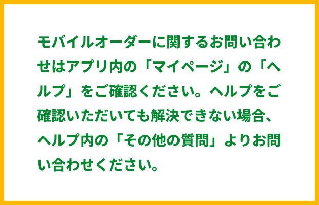 モバイルオーダーに関するお問い合わせはアプリ内の「マイページ」の「ヘルプ」をご確認ください。 ヘルプをご確認いただいても解決できない場合、ヘルプ内の「その他の質問」よりお問い合わせください。